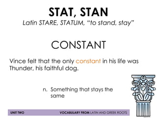 STAT, STAN 
Latin STARE, STATUM, “to stand, stay” 
CONSTANT 
Vince felt that the only constant in his life was 
Thunder, his faithful dog. 
n. Something that stays the 
same 
UNIT TWO VOCABULARY FROM LATIN AND GREEK ROOTS 
 