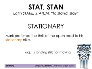 STAT, STAN 
Latin STARE, STATUM, “to stand, stay” 
STATIONARY 
Mark preferred the thrill of the open road to his 
stationary bike. 
adj. standing still; not moving 
UNIT TWO VOCABULARY FROM LATIN AND GREEK ROOTS 

