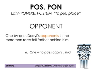 POS, PON 
Latin PONERE, POSTUM, “to put, place” 
OPPONENT 
One by one, Darryl’s opponents in the 
marathon race fell farther behind him. 
n. One who goes against; rival 
UNIT TWO VOCABULARY FROM LATIN AND GREEK ROOTS 
 