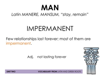 MAN 
Latin MANERE, MANSUM, “stay, remain” 
IMPERMANENT 
Few relationships last forever; most of them are 
impermanent. 
Adj. not lasting forever 
UNIT TWO VOCABULARY FROM LATIN AND GREEK ROOTS 
 
