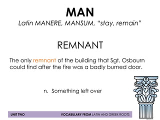MAN 
Latin MANERE, MANSUM, “stay, remain” 
REMNANT 
The only remnant of the building that Sgt. Osbourn 
could find after the fire was a badly burned door. 
n. Something left over 
UNIT TWO VOCABULARY FROM LATIN AND GREEK ROOTS 
 