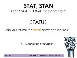 STAT, STAN 
Latin STARE, STATUM, “to stand, stay” 
STATUS 
Can you tell me the status of my application? 
n. A condition or situation 
UNIT TWO VOCABULARY FROM LATIN AND GREEK ROOTS 
 