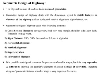 Geometric Design of Highway :
 The physical features of road are known as road geometrics.
 Geometric design of highway deals with the dimension, layout & visible features or
elements of the highway such as horizontal, vertical alignment, sight distance, etc.
 Geometric design of highway deals with following elements:
1) Cross Section Elements: carriage way, road way, road margin, shoulder, side slope, kerb,
formation level & width.
2) Sight Distance: SSD, OSD, Intermediate & Lateral sight dist.
3) Horizontal Alignment
4) Vertical Alignment
5) Super-elevation
6) Intersection Elements
 It is possible to design & construct the pavement of road in stages, but it is very expensive
& difficult to improve the geometric elements of a road in stages at later date. Therefore
design of geometric features at earlier stage is very important & crucial.
 