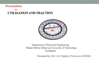 Presentation
on
UTILIZATIONAND TRACTION
Department of Electrical Engineering
Madan Mohan Malaviya University of Technology,
Gorakhpur
Presented by- Dr. A. K. Pandey ( Professor & HEED)
1
 