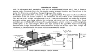 Piezoelectric Sensors
They can be designed with piezoelectric films, such as Polyvinylidene Fluoride (PVDF) used in active or
passive modes. The center film is for the acoustic coupling between the other two. The softness of the
center film determines sensitivity and the operating range of the sensor.
The bottom piezoelectric film is driven by an AC voltage (Oscillator). This signal results in mechanical
contractions of the film that are coupled to the compression film and, in turn, to the upper piezoelectric
film, which acts as a receiver. Since piezoelectricity is a reversible phenomenon, the upper film produces
alternating voltage upon being subjected to mechanical vibrations from the compression film. These
oscillations are amplified and fed into a synchronous demodulator, which is sensitive to both the amplitude
and the phase of the received signal. When force (F) is applied to the upper film, mechanical coupling
between layers changes. This affects the amplitude and the phase of the received signal. These changes are
recognized by the demodulator and appear at its output as a variable voltage.
 