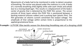 Movements of a body had to be monitored in order to detect cessation
of breathing. The sensor was placed under the mattress in a crib. A body
of a normally breathing child slightly shifts with each inhale and exhale
due to a moving diaphragm. This results in a displacement of the body’s
center of gravity that is detected by the PVDF film sensor. The sensor
consists of three layers where the PVDF film is positioned between a
backing material (silicone rubber) and a pushing layer (plastic film). The
film generates an electric current converted into output voltage. The
amplitude of that voltage within certain limits is proportional to the
applied gravitational force.
 