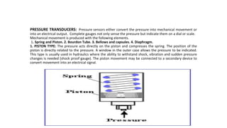 PRESSURE TRANSDUCERS: Pressure sensors either convert the pressure into mechanical movement or
into an electrical output. Complete gauges not only sense the pressure but indicate them on a dial or scale.
Mechanical movement is produced with the following elements.
1. Spring and Piston. 2. Bourdon Tube. 3. Bellows and capsules. 4. Diaphragm.
1. PISTON TYPE: The pressure acts directly on the piston and compresses the spring. The position of the
piston is directly related to the pressure. A window in the outer case allows the pressure to be indicated.
This type is usually used in hydraulics where the ability to withstand shock, vibration and sudden pressure
changes is needed (shock proof gauge). The piston movement may be connected to a secondary device to
convert movement into an electrical signal.
 