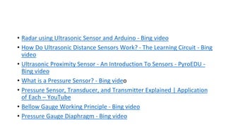 • Radar using Ultrasonic Sensor and Arduino - Bing video
• How Do Ultrasonic Distance Sensors Work? - The Learning Circuit - Bing
video
• Ultrasonic Proximity Sensor - An Introduction To Sensors - PyroEDU -
Bing video
• What is a Pressure Sensor? - Bing video
• Pressure Sensor, Transducer, and Transmitter Explained | Application
of Each – YouTube
• Bellow Gauge Working Principle - Bing video
• Pressure Gauge Diaphragm - Bing video
 
