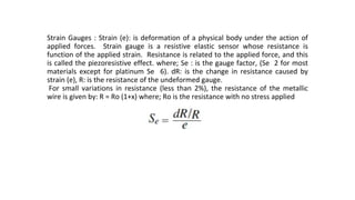 Strain Gauges : Strain (e): is deformation of a physical body under the action of
applied forces. Strain gauge is a resistive elastic sensor whose resistance is
function of the applied strain. Resistance is related to the applied force, and this
is called the piezoresistive effect. where; Se : is the gauge factor, (Se 2 for most
materials except for platinum Se 6). dR: is the change in resistance caused by
strain (e), R: is the resistance of the undeformed gauge.
For small variations in resistance (less than 2%), the resistance of the metallic
wire is given by: R = Ro (1+x) where; Ro is the resistance with no stress applied
 