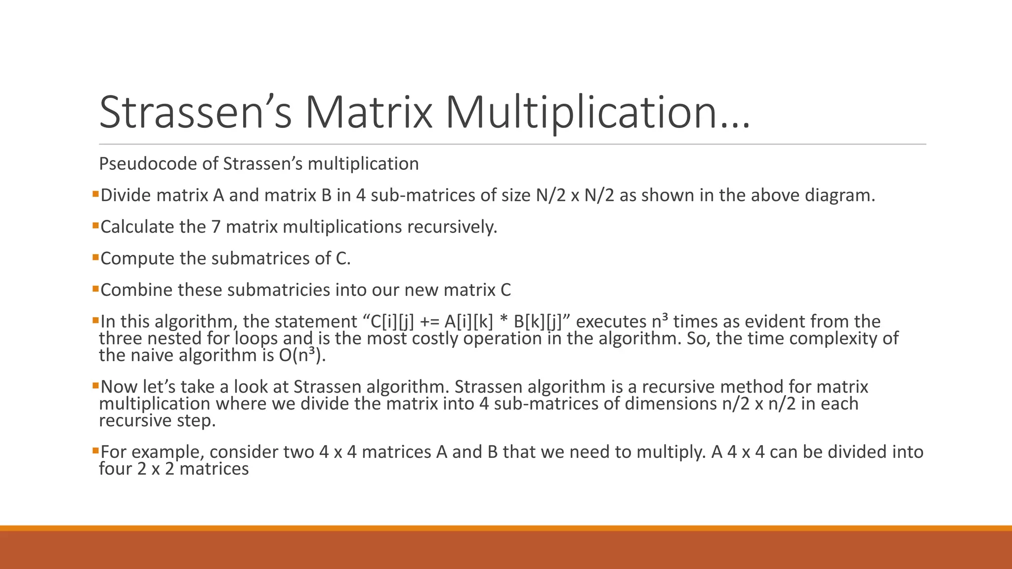 Strassen’s Matrix Multiplication…
Pseudocode of Strassen’s multiplication
Divide matrix A and matrix B in 4 sub-matrices of size N/2 x N/2 as shown in the above diagram.
Calculate the 7 matrix multiplications recursively.
Compute the submatrices of C.
Combine these submatricies into our new matrix C
In this algorithm, the statement “C[i][j] += A[i][k] * B[k][j]” executes n³ times as evident from the
three nested for loops and is the most costly operation in the algorithm. So, the time complexity of
the naive algorithm is O(n³).
Now let’s take a look at Strassen algorithm. Strassen algorithm is a recursive method for matrix
multiplication where we divide the matrix into 4 sub-matrices of dimensions n/2 x n/2 in each
recursive step.
For example, consider two 4 x 4 matrices A and B that we need to multiply. A 4 x 4 can be divided into
four 2 x 2 matrices
 