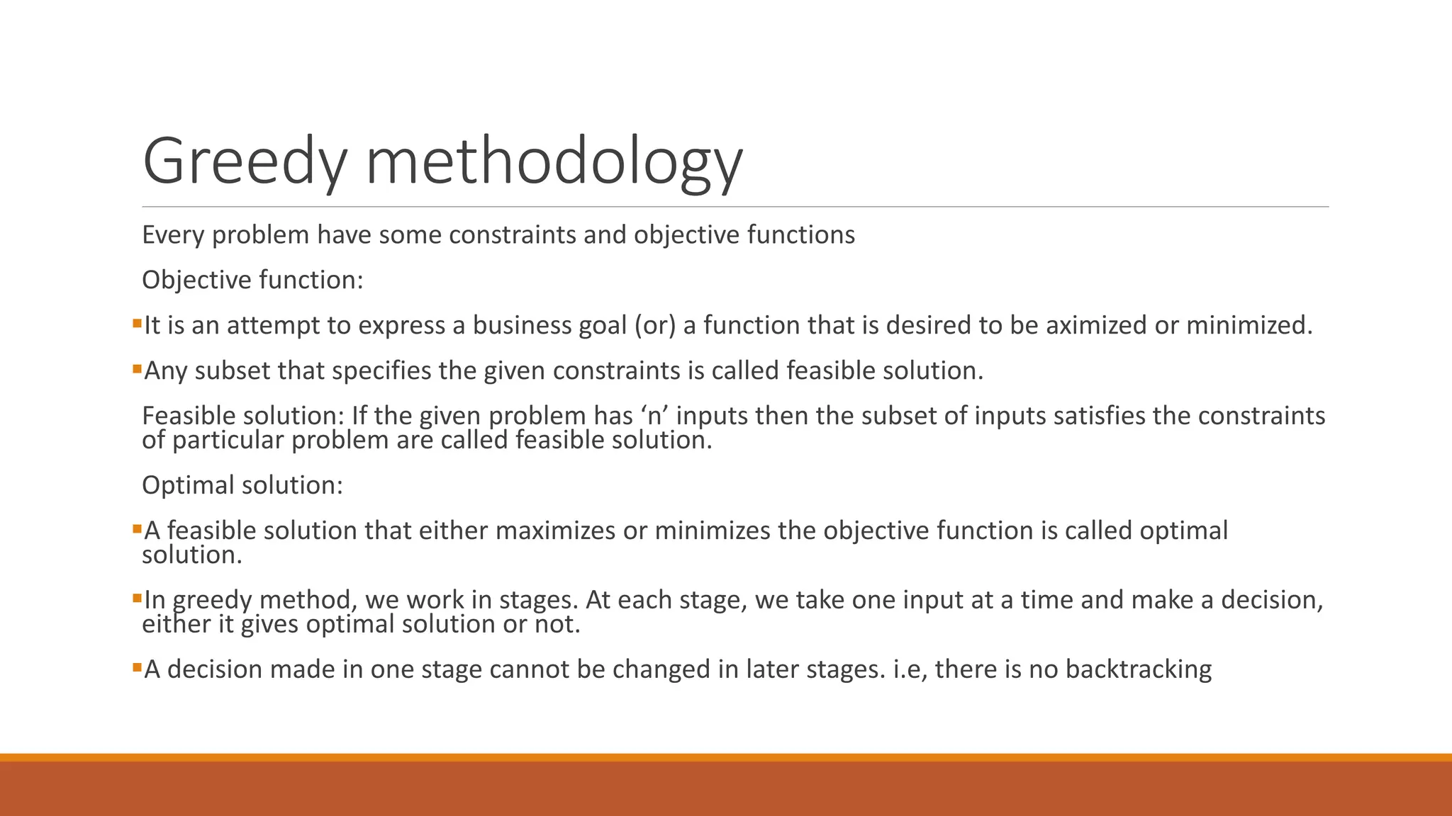 Greedy methodology
Every problem have some constraints and objective functions
Objective function:
It is an attempt to express a business goal (or) a function that is desired to be aximized or minimized.
Any subset that specifies the given constraints is called feasible solution.
Feasible solution: If the given problem has ‘n’ inputs then the subset of inputs satisfies the constraints
of particular problem are called feasible solution.
Optimal solution:
A feasible solution that either maximizes or minimizes the objective function is called optimal
solution.
In greedy method, we work in stages. At each stage, we take one input at a time and make a decision,
either it gives optimal solution or not.
A decision made in one stage cannot be changed in later stages. i.e, there is no backtracking
 