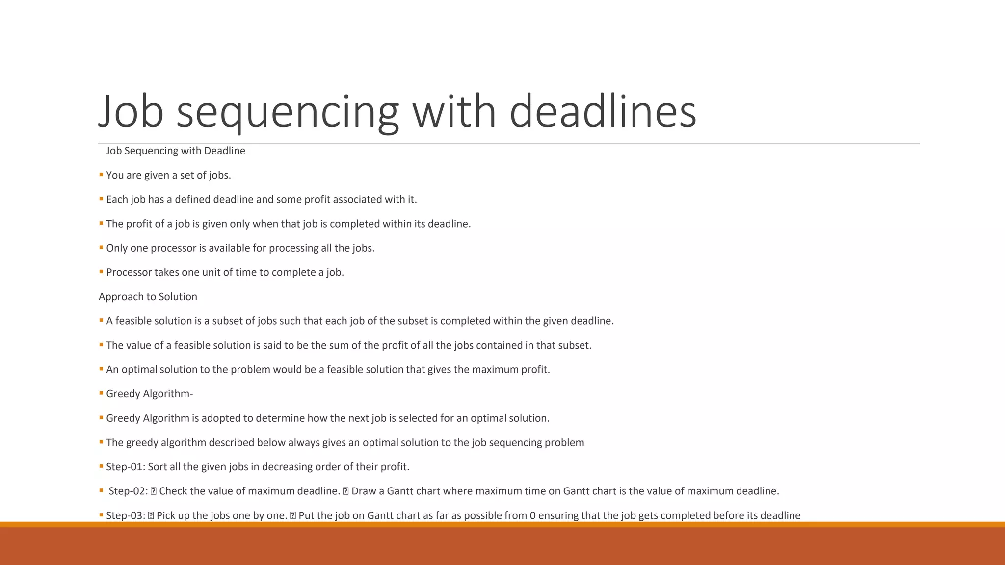 Job sequencing with deadlines
Job Sequencing with Deadline
 You are given a set of jobs.
 Each job has a defined deadline and some profit associated with it.
 The profit of a job is given only when that job is completed within its deadline.
 Only one processor is available for processing all the jobs.
 Processor takes one unit of time to complete a job.
Approach to Solution
 A feasible solution is a subset of jobs such that each job of the subset is completed within the given deadline.
 The value of a feasible solution is said to be the sum of the profit of all the jobs contained in that subset.
 An optimal solution to the problem would be a feasible solution that gives the maximum profit.
 Greedy Algorithm-
 Greedy Algorithm is adopted to determine how the next job is selected for an optimal solution.
 The greedy algorithm described below always gives an optimal solution to the job sequencing problem
 Step-01: Sort all the given jobs in decreasing order of their profit.
 Step-02: Check the value of maximum deadline. Draw a Gantt chart where maximum time on Gantt chart is the value of maximum deadline.
 Step-03: Pick up the jobs one by one. Put the job on Gantt chart as far as possible from 0 ensuring that the job gets completed before its deadline
 