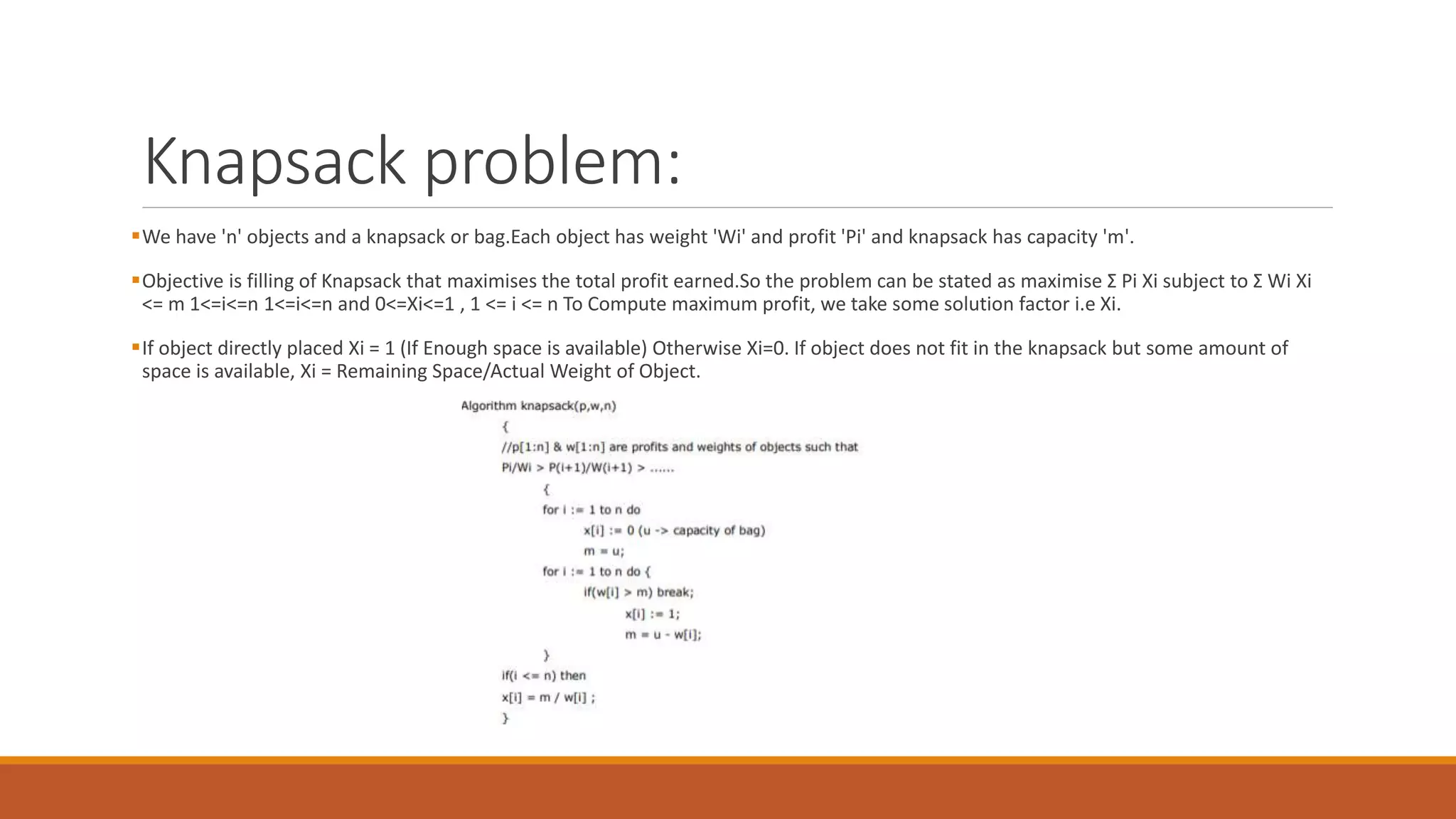 Knapsack problem:
We have 'n' objects and a knapsack or bag.Each object has weight 'Wi' and profit 'Pi' and knapsack has capacity 'm'.
Objective is filling of Knapsack that maximises the total profit earned.So the problem can be stated as maximise Σ Pi Xi subject to Σ Wi Xi
<= m 1<=i<=n 1<=i<=n and 0<=Xi<=1 , 1 <= i <= n To Compute maximum profit, we take some solution factor i.e Xi.
If object directly placed Xi = 1 (If Enough space is available) Otherwise Xi=0. If object does not fit in the knapsack but some amount of
space is available, Xi = Remaining Space/Actual Weight of Object.
 