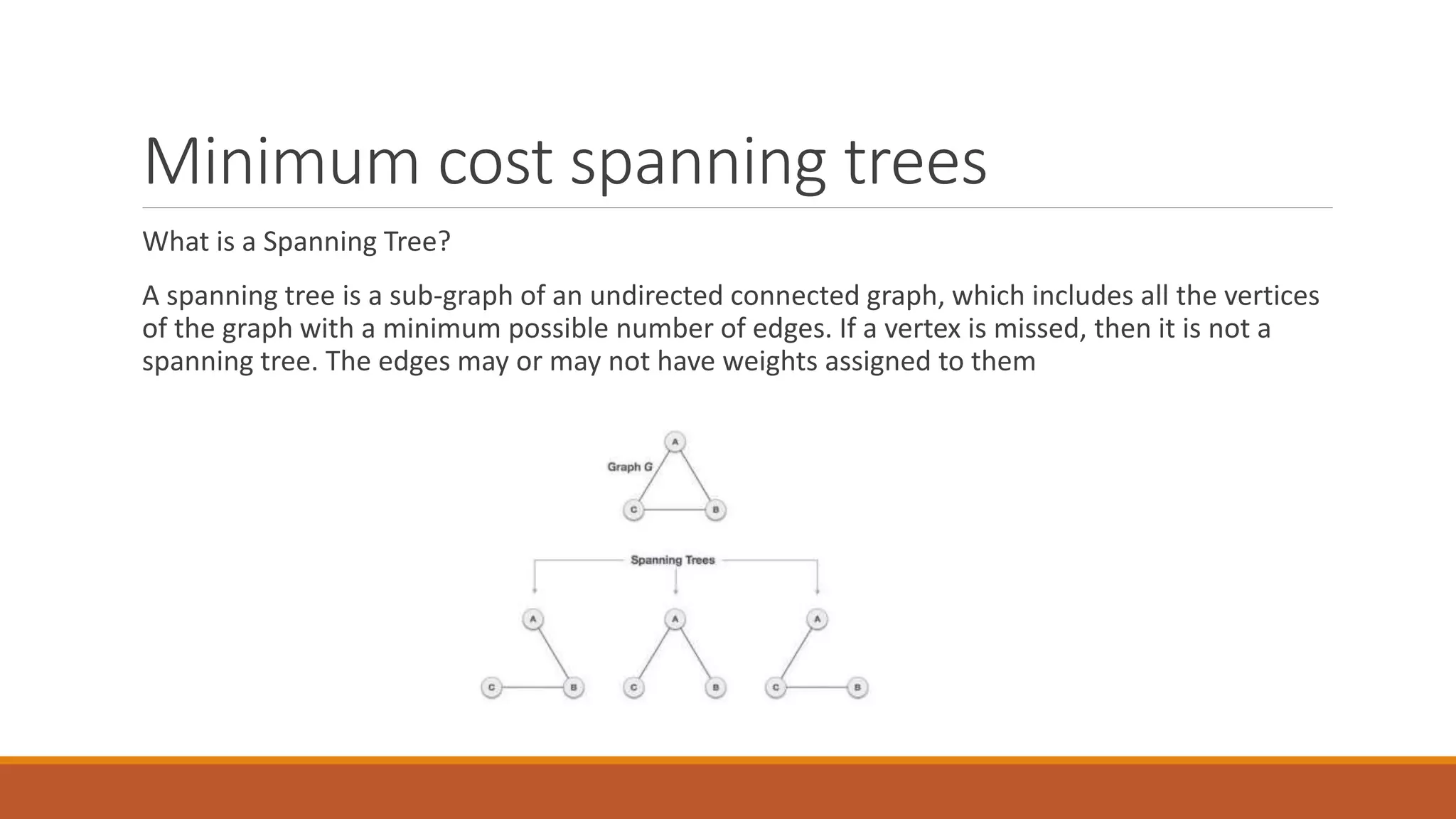 Minimum cost spanning trees
What is a Spanning Tree?
A spanning tree is a sub-graph of an undirected connected graph, which includes all the vertices
of the graph with a minimum possible number of edges. If a vertex is missed, then it is not a
spanning tree. The edges may or may not have weights assigned to them
 
