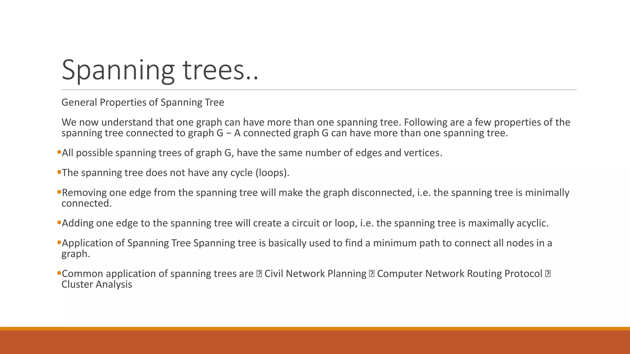 Spanning trees..
General Properties of Spanning Tree
We now understand that one graph can have more than one spanning tree. Following are a few properties of the
spanning tree connected to graph G − A connected graph G can have more than one spanning tree.
All possible spanning trees of graph G, have the same number of edges and vertices.
The spanning tree does not have any cycle (loops).
Removing one edge from the spanning tree will make the graph disconnected, i.e. the spanning tree is minimally
connected.
Adding one edge to the spanning tree will create a circuit or loop, i.e. the spanning tree is maximally acyclic.
Application of Spanning Tree Spanning tree is basically used to find a minimum path to connect all nodes in a
graph.
Common application of spanning trees are Civil Network Planning Computer Network Routing Protocol
Cluster Analysis
 