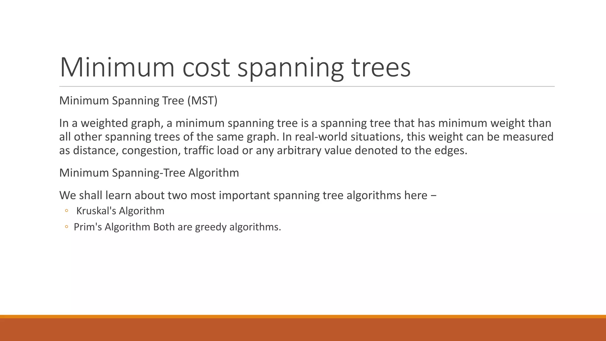 Minimum cost spanning trees
Minimum Spanning Tree (MST)
In a weighted graph, a minimum spanning tree is a spanning tree that has minimum weight than
all other spanning trees of the same graph. In real-world situations, this weight can be measured
as distance, congestion, traffic load or any arbitrary value denoted to the edges.
Minimum Spanning-Tree Algorithm
We shall learn about two most important spanning tree algorithms here −
◦ Kruskal's Algorithm
◦ Prim's Algorithm Both are greedy algorithms.
 