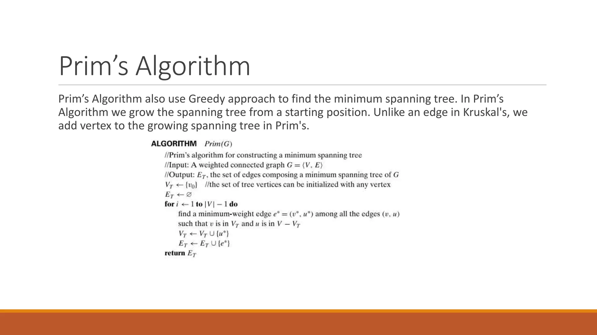 Prim’s Algorithm
Prim’s Algorithm also use Greedy approach to find the minimum spanning tree. In Prim’s
Algorithm we grow the spanning tree from a starting position. Unlike an edge in Kruskal's, we
add vertex to the growing spanning tree in Prim's.
 