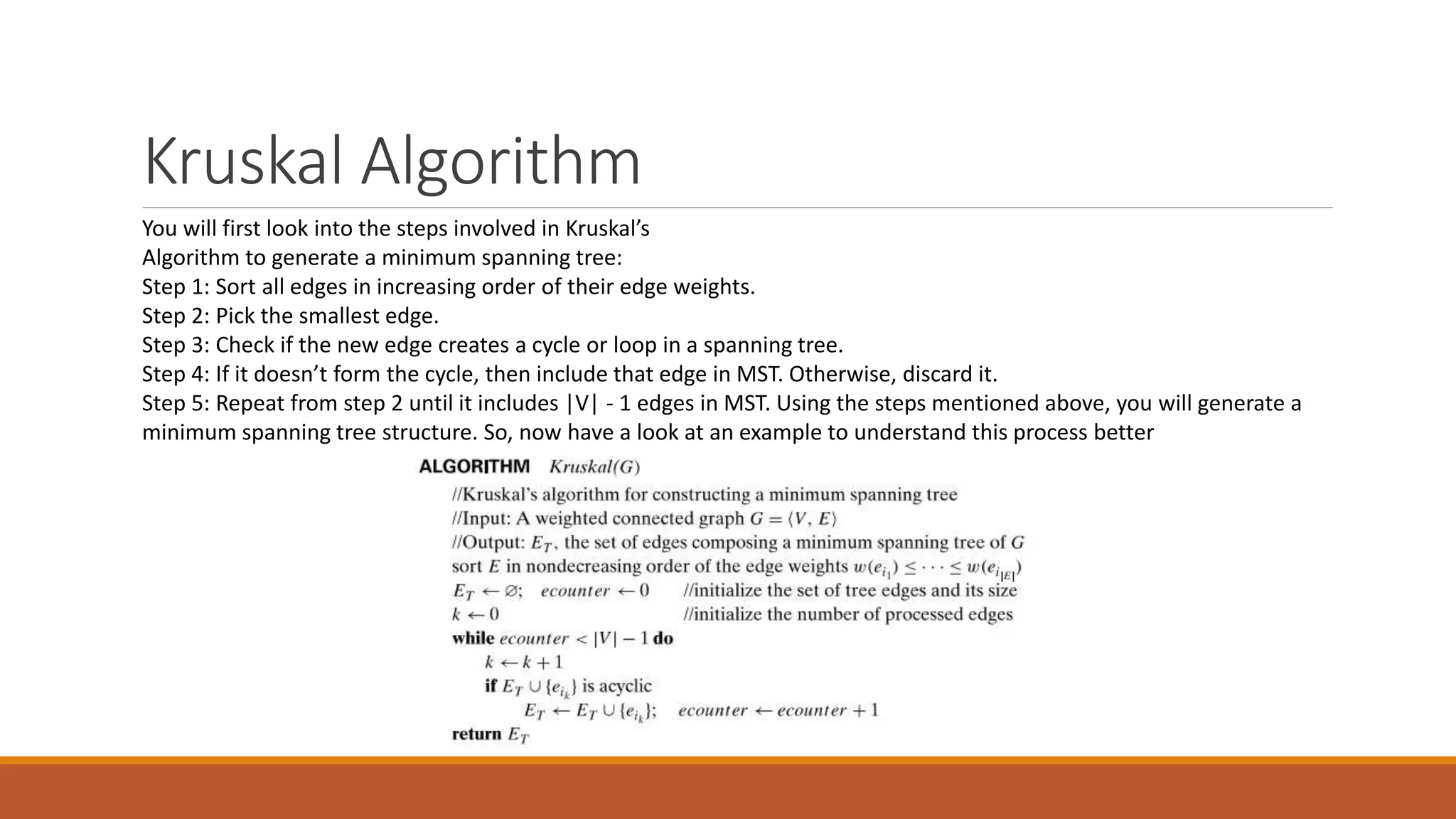 Kruskal Algorithm
You will first look into the steps involved in Kruskal’s
Algorithm to generate a minimum spanning tree:
Step 1: Sort all edges in increasing order of their edge weights.
Step 2: Pick the smallest edge.
Step 3: Check if the new edge creates a cycle or loop in a spanning tree.
Step 4: If it doesn’t form the cycle, then include that edge in MST. Otherwise, discard it.
Step 5: Repeat from step 2 until it includes |V| - 1 edges in MST. Using the steps mentioned above, you will generate a
minimum spanning tree structure. So, now have a look at an example to understand this process better
 