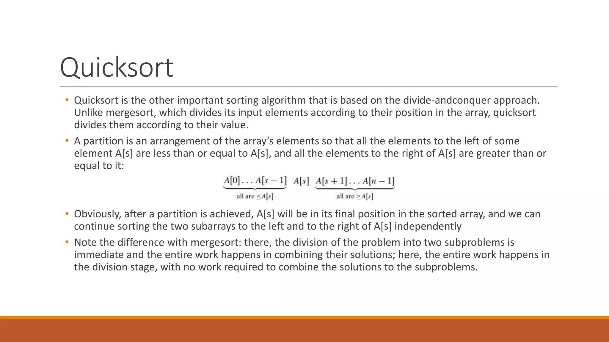 Quicksort
• Quicksort is the other important sorting algorithm that is based on the divide-andconquer approach.
Unlike mergesort, which divides its input elements according to their position in the array, quicksort
divides them according to their value.
• A partition is an arrangement of the array’s elements so that all the elements to the left of some
element A[s] are less than or equal to A[s], and all the elements to the right of A[s] are greater than or
equal to it:
• Obviously, after a partition is achieved, A[s] will be in its final position in the sorted array, and we can
continue sorting the two subarrays to the left and to the right of A[s] independently
• Note the difference with mergesort: there, the division of the problem into two subproblems is
immediate and the entire work happens in combining their solutions; here, the entire work happens in
the division stage, with no work required to combine the solutions to the subproblems.
 