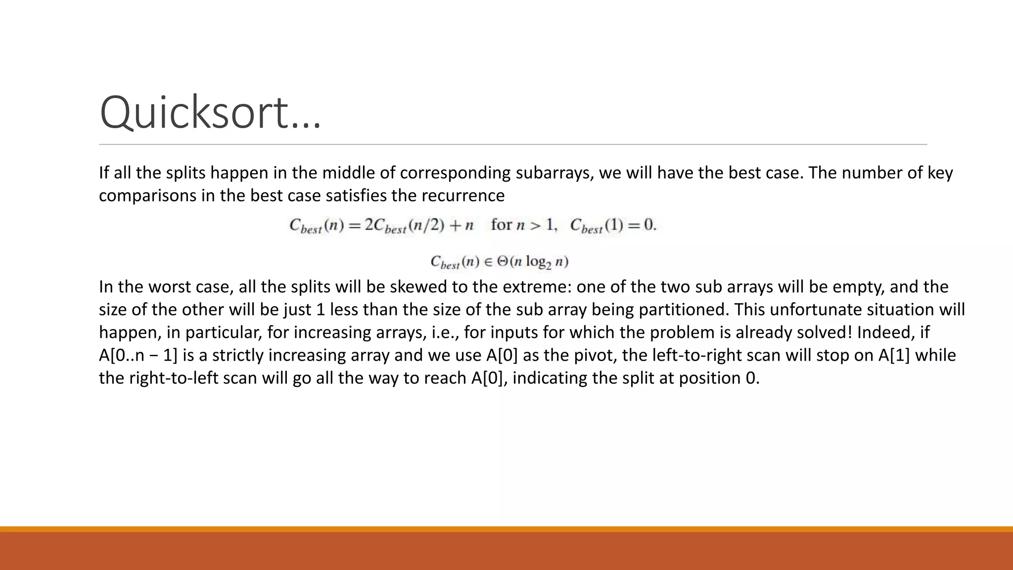 Quicksort…
If all the splits happen in the middle of corresponding subarrays, we will have the best case. The number of key
comparisons in the best case satisfies the recurrence
In the worst case, all the splits will be skewed to the extreme: one of the two sub arrays will be empty, and the
size of the other will be just 1 less than the size of the sub array being partitioned. This unfortunate situation will
happen, in particular, for increasing arrays, i.e., for inputs for which the problem is already solved! Indeed, if
A[0..n − 1] is a strictly increasing array and we use A[0] as the pivot, the left-to-right scan will stop on A[1] while
the right-to-left scan will go all the way to reach A[0], indicating the split at position 0.
 