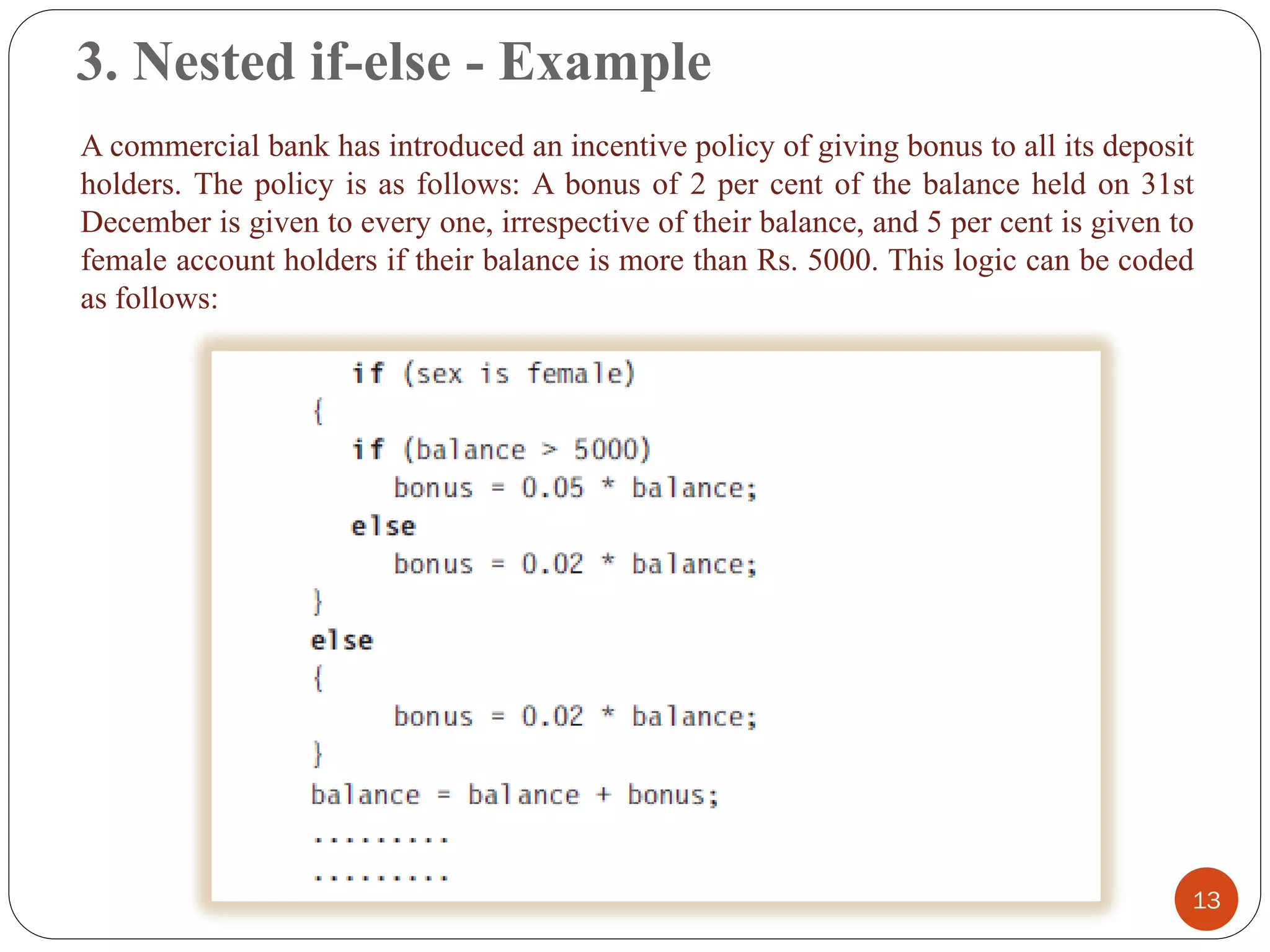 3. Nested if-else - Example
13
A commercial bank has introduced an incentive policy of giving bonus to all its deposit
holders. The policy is as follows: A bonus of 2 per cent of the balance held on 31st
December is given to every one, irrespective of their balance, and 5 per cent is given to
female account holders if their balance is more than Rs. 5000. This logic can be coded
as follows:
 