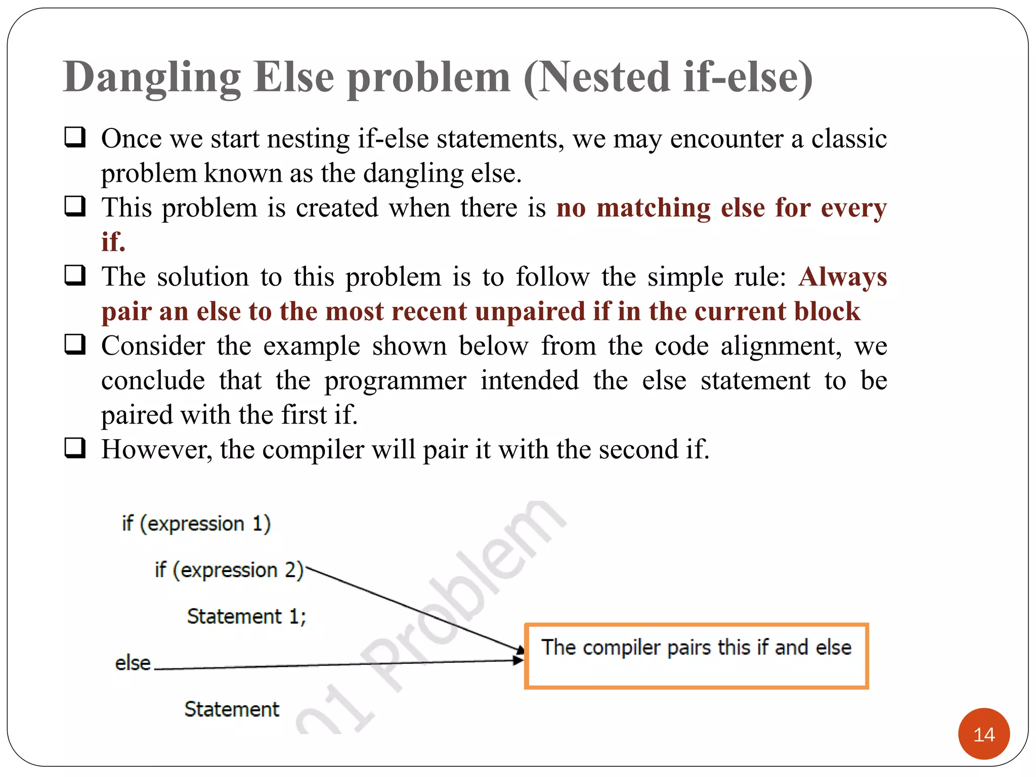 Dangling Else problem (Nested if-else)
14
❑ Once we start nesting if-else statements, we may encounter a classic
problem known as the dangling else.
❑ This problem is created when there is no matching else for every
if.
❑ The solution to this problem is to follow the simple rule: Always
pair an else to the most recent unpaired if in the current block
❑ Consider the example shown below from the code alignment, we
conclude that the programmer intended the else statement to be
paired with the first if.
❑ However, the compiler will pair it with the second if.
 