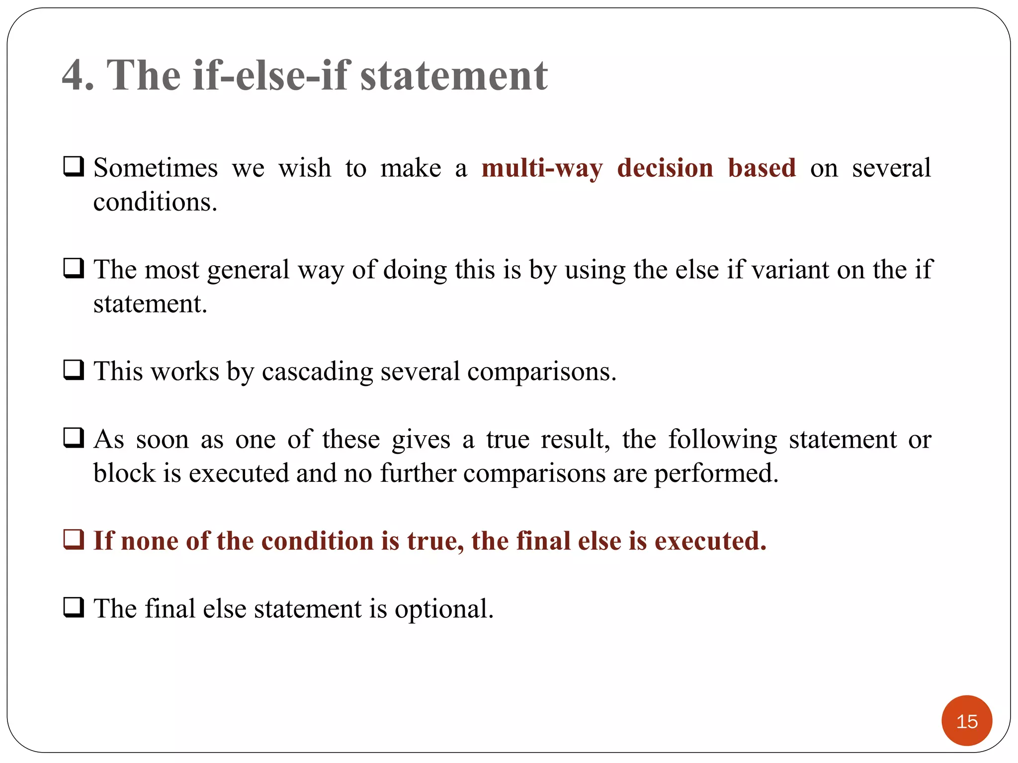 4. The if-else-if statement
15
❑ Sometimes we wish to make a multi-way decision based on several
conditions.
❑ The most general way of doing this is by using the else if variant on the if
statement.
❑ This works by cascading several comparisons.
❑ As soon as one of these gives a true result, the following statement or
block is executed and no further comparisons are performed.
❑ If none of the condition is true, the final else is executed.
❑ The final else statement is optional.
 