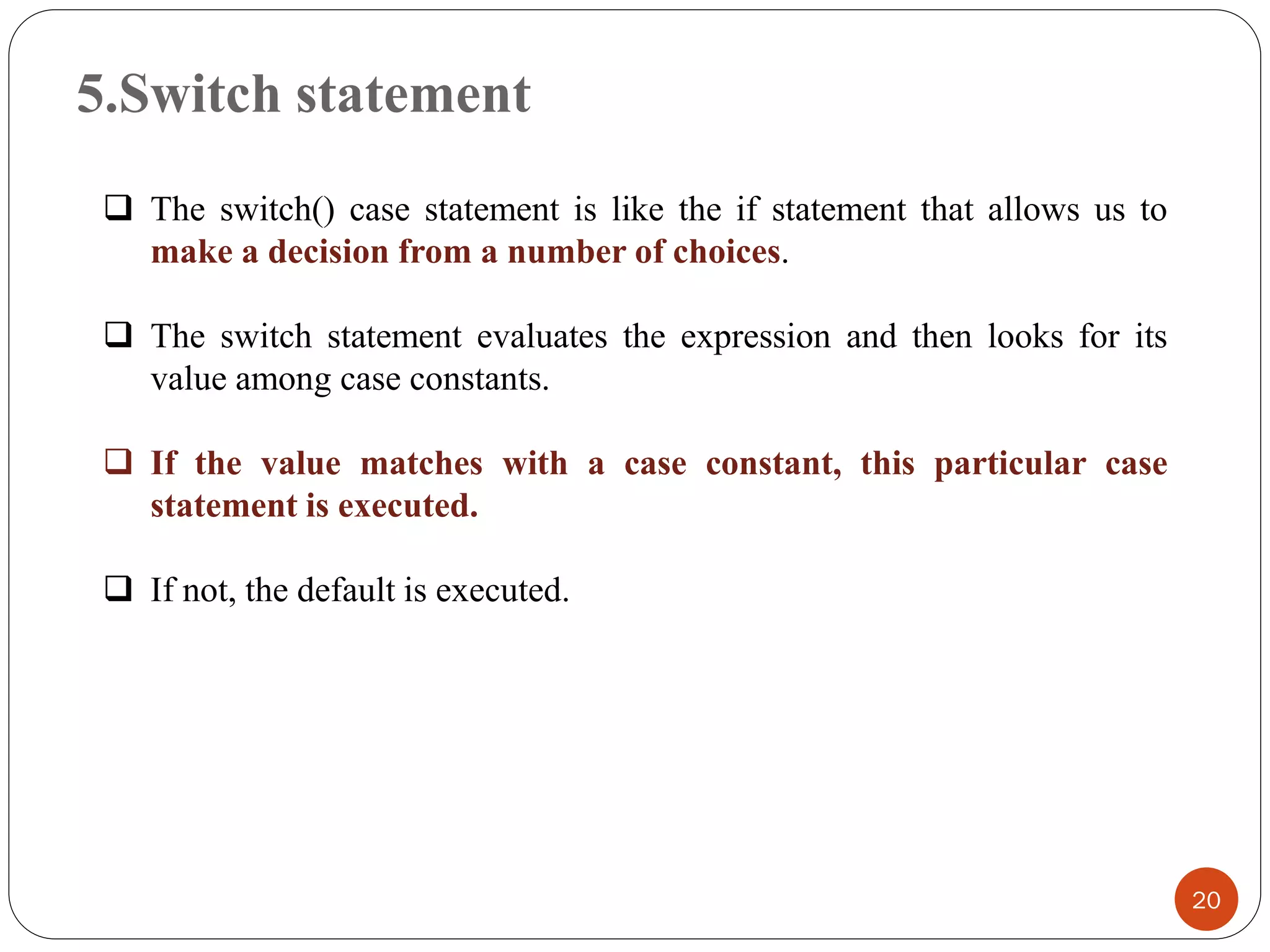 5.Switch statement
20
❑ The switch() case statement is like the if statement that allows us to
make a decision from a number of choices.
❑ The switch statement evaluates the expression and then looks for its
value among case constants.
❑ If the value matches with a case constant, this particular case
statement is executed.
❑ If not, the default is executed.
 