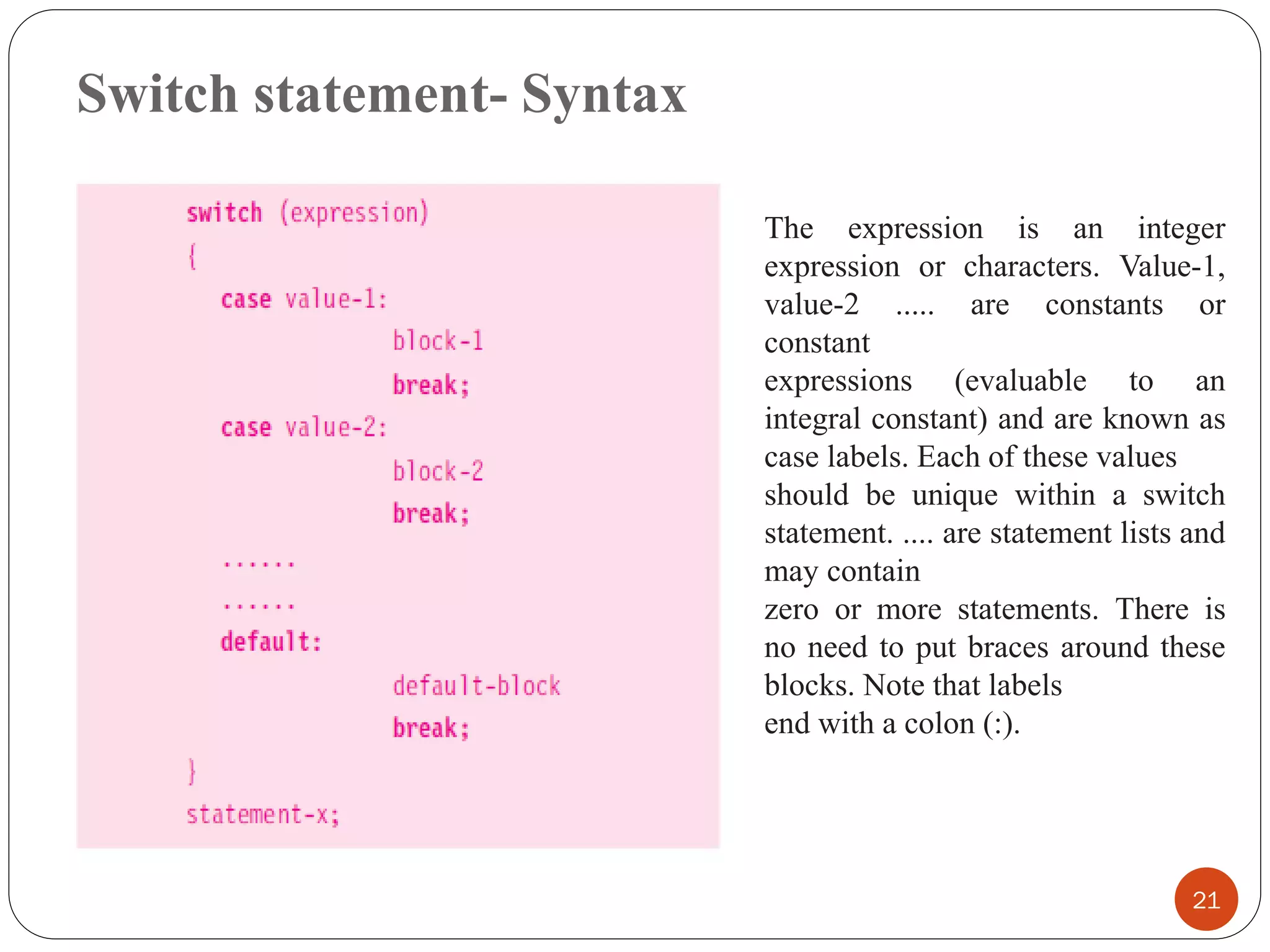 Switch statement- Syntax
21
The expression is an integer
expression or characters. Value-1,
value-2 ..... are constants or
constant
expressions (evaluable to an
integral constant) and are known as
case labels. Each of these values
should be unique within a switch
statement. .... are statement lists and
may contain
zero or more statements. There is
no need to put braces around these
blocks. Note that labels
end with a colon (:).
 