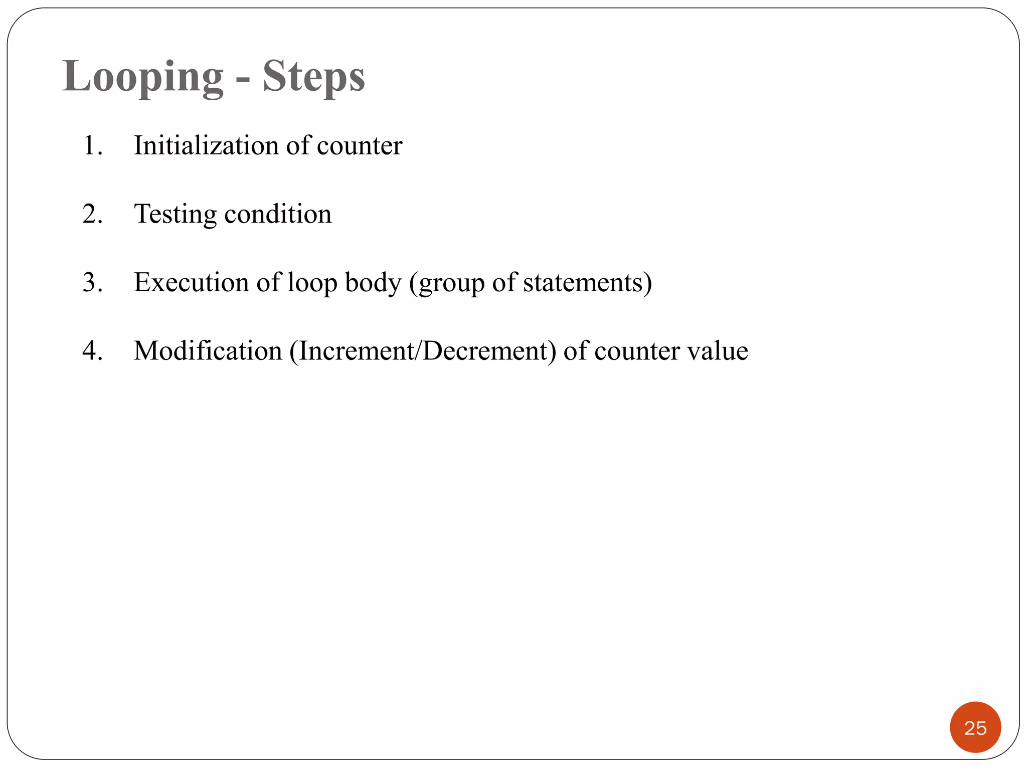 Looping - Steps
25
1. Initialization of counter
2. Testing condition
3. Execution of loop body (group of statements)
4. Modification (Increment/Decrement) of counter value
 