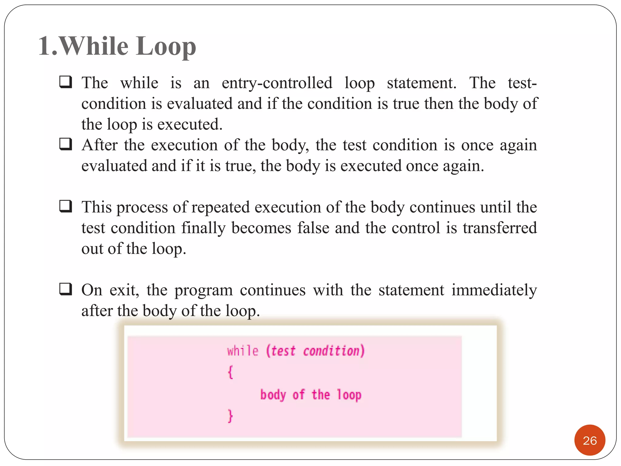 1.While Loop
26
❑ The while is an entry-controlled loop statement. The test-
condition is evaluated and if the condition is true then the body of
the loop is executed.
❑ After the execution of the body, the test condition is once again
evaluated and if it is true, the body is executed once again.
❑ This process of repeated execution of the body continues until the
test condition finally becomes false and the control is transferred
out of the loop.
❑ On exit, the program continues with the statement immediately
after the body of the loop.
 