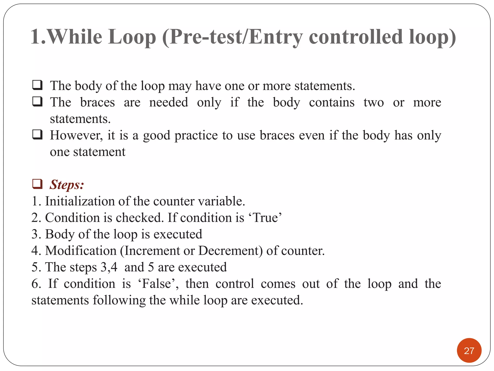 1.While Loop (Pre-test/Entry controlled loop)
27
❑ The body of the loop may have one or more statements.
❑ The braces are needed only if the body contains two or more
statements.
❑ However, it is a good practice to use braces even if the body has only
one statement
❑ Steps:
1. Initialization of the counter variable.
2. Condition is checked. If condition is ‘True’
3. Body of the loop is executed
4. Modification (Increment or Decrement) of counter.
5. The steps 3,4 and 5 are executed
6. If condition is ‘False’, then control comes out of the loop and the
statements following the while loop are executed.
 