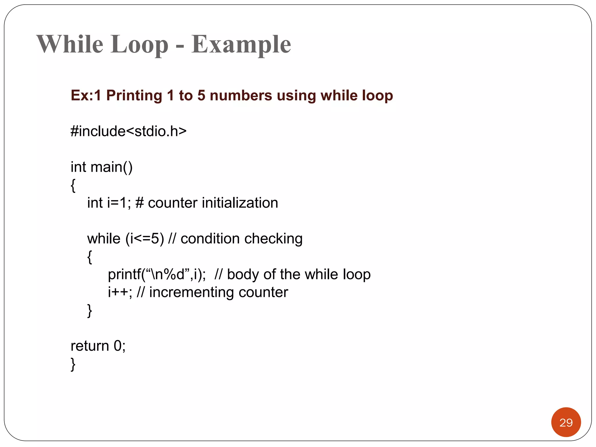While Loop - Example
29
Ex:1 Printing 1 to 5 numbers using while loop
#include<stdio.h>
int main()
{
int i=1; # counter initialization
while (i<=5) // condition checking
{
printf(“n%d”,i); // body of the while loop
i++; // incrementing counter
}
return 0;
}
 