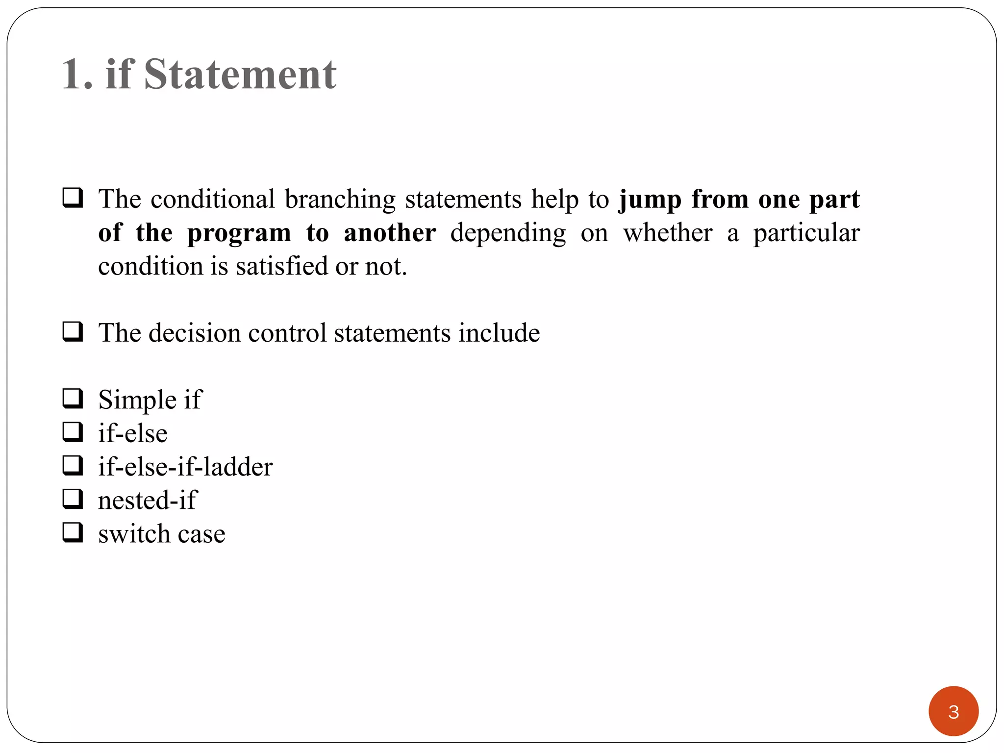 1. if Statement
3
❑ The conditional branching statements help to jump from one part
of the program to another depending on whether a particular
condition is satisfied or not.
❑ The decision control statements include
❑ Simple if
❑ if-else
❑ if-else-if-ladder
❑ nested-if
❑ switch case
 