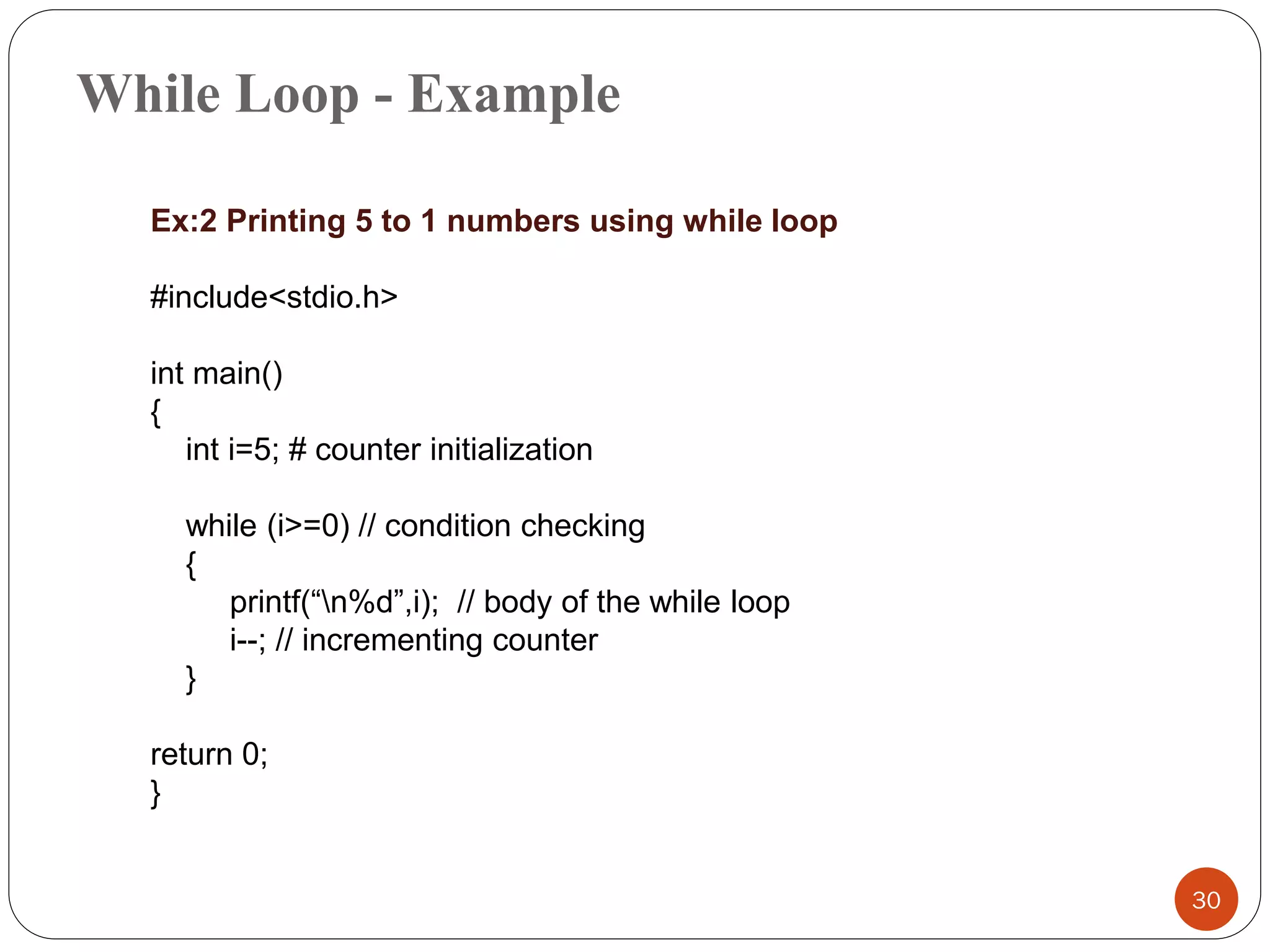 While Loop - Example
30
Ex:2 Printing 5 to 1 numbers using while loop
#include<stdio.h>
int main()
{
int i=5; # counter initialization
while (i>=0) // condition checking
{
printf(“n%d”,i); // body of the while loop
i--; // incrementing counter
}
return 0;
}
 
