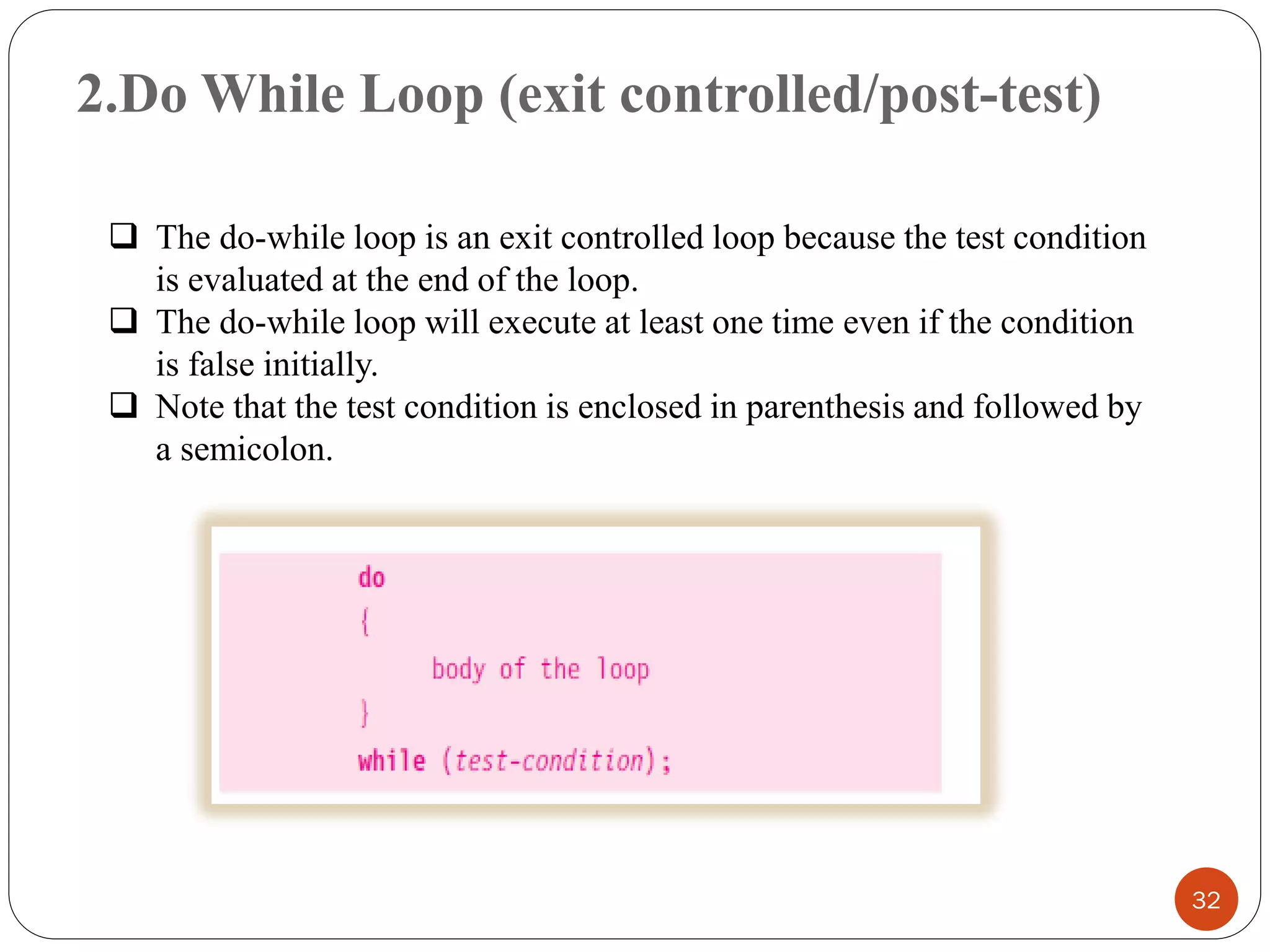 2.Do While Loop (exit controlled/post-test)
32
❑ The do-while loop is an exit controlled loop because the test condition
is evaluated at the end of the loop.
❑ The do-while loop will execute at least one time even if the condition
is false initially.
❑ Note that the test condition is enclosed in parenthesis and followed by
a semicolon.
 
