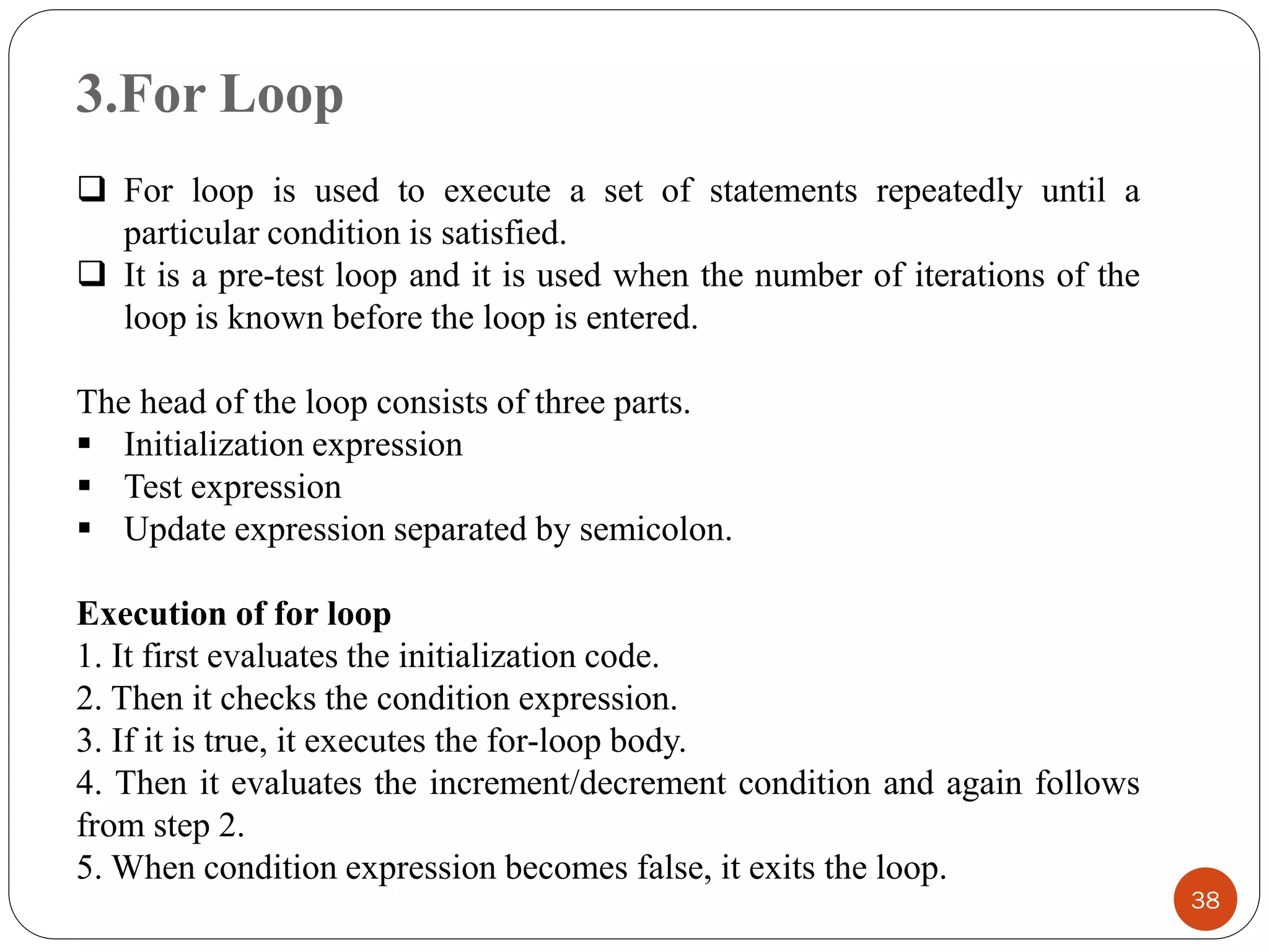 3.For Loop
38
❑ For loop is used to execute a set of statements repeatedly until a
particular condition is satisfied.
❑ It is a pre-test loop and it is used when the number of iterations of the
loop is known before the loop is entered.
The head of the loop consists of three parts.
▪ Initialization expression
▪ Test expression
▪ Update expression separated by semicolon.
Execution of for loop
1. It first evaluates the initialization code.
2. Then it checks the condition expression.
3. If it is true, it executes the for-loop body.
4. Then it evaluates the increment/decrement condition and again follows
from step 2.
5. When condition expression becomes false, it exits the loop.
 