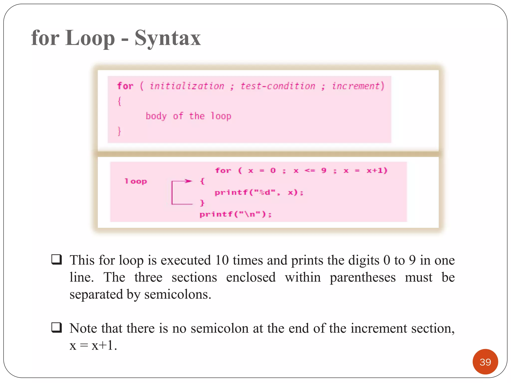 for Loop - Syntax
39
❑ This for loop is executed 10 times and prints the digits 0 to 9 in one
line. The three sections enclosed within parentheses must be
separated by semicolons.
❑ Note that there is no semicolon at the end of the increment section,
x = x+1.
 
