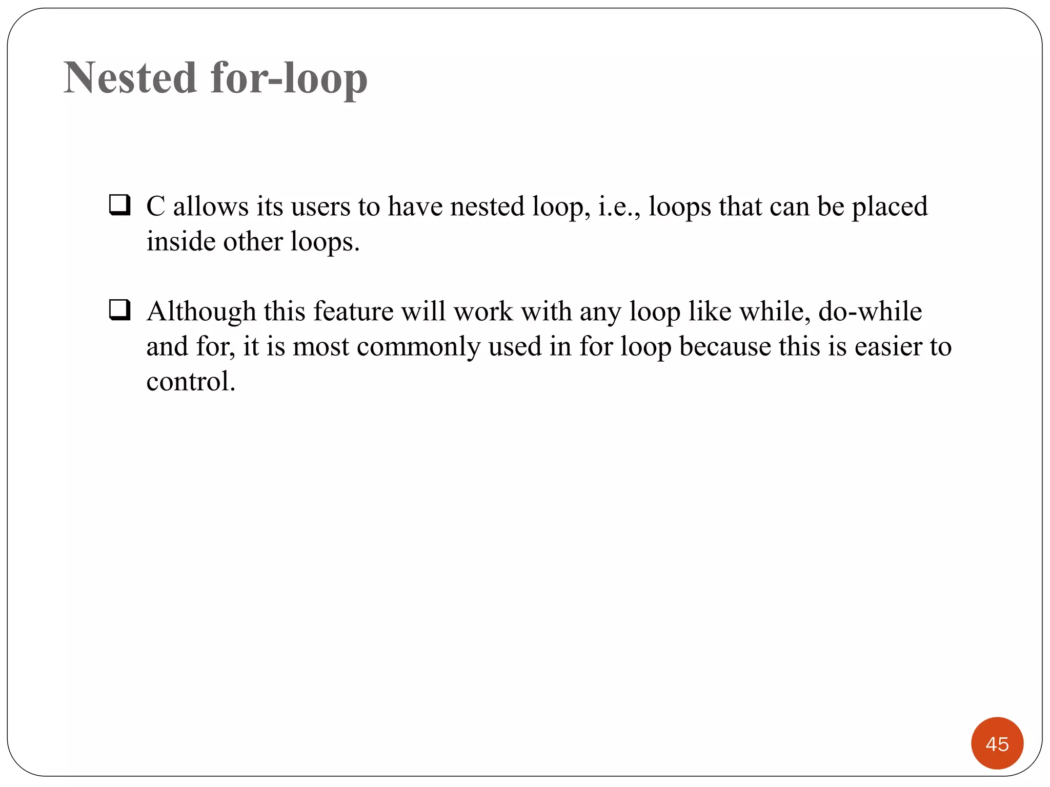 Nested for-loop
45
❑ C allows its users to have nested loop, i.e., loops that can be placed
inside other loops.
❑ Although this feature will work with any loop like while, do-while
and for, it is most commonly used in for loop because this is easier to
control.
 
