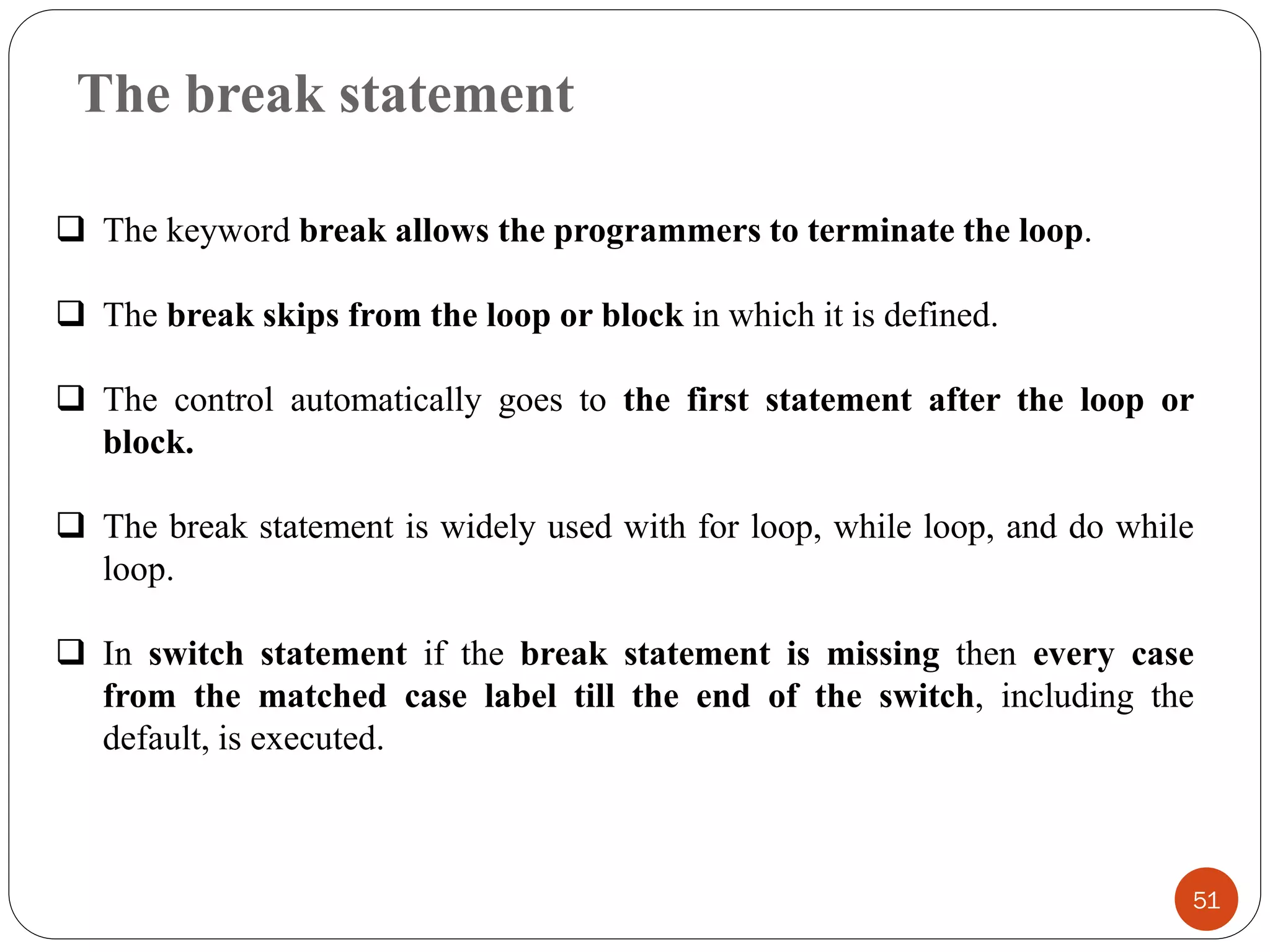 The break statement
51
❑ The keyword break allows the programmers to terminate the loop.
❑ The break skips from the loop or block in which it is defined.
❑ The control automatically goes to the first statement after the loop or
block.
❑ The break statement is widely used with for loop, while loop, and do while
loop.
❑ In switch statement if the break statement is missing then every case
from the matched case label till the end of the switch, including the
default, is executed.
 