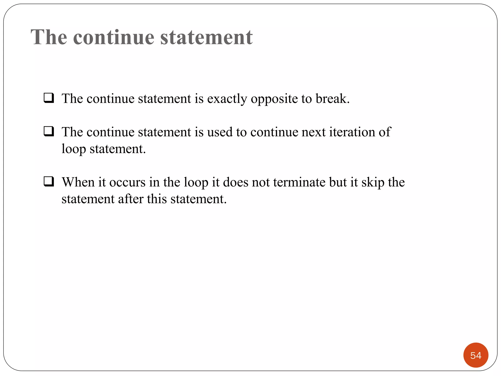 The continue statement
54
❑ The continue statement is exactly opposite to break.
❑ The continue statement is used to continue next iteration of
loop statement.
❑ When it occurs in the loop it does not terminate but it skip the
statement after this statement.
 