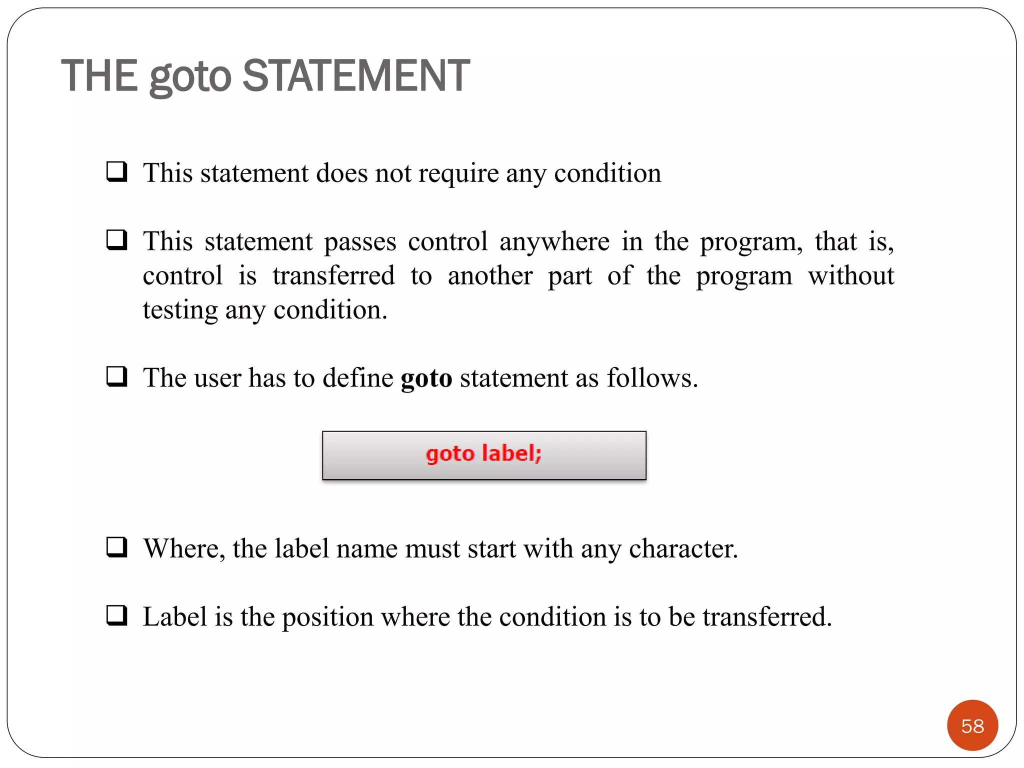 THE goto STATEMENT
58
❑ This statement does not require any condition
❑ This statement passes control anywhere in the program, that is,
control is transferred to another part of the program without
testing any condition.
❑ The user has to define goto statement as follows.
❑ Where, the label name must start with any character.
❑ Label is the position where the condition is to be transferred.
 