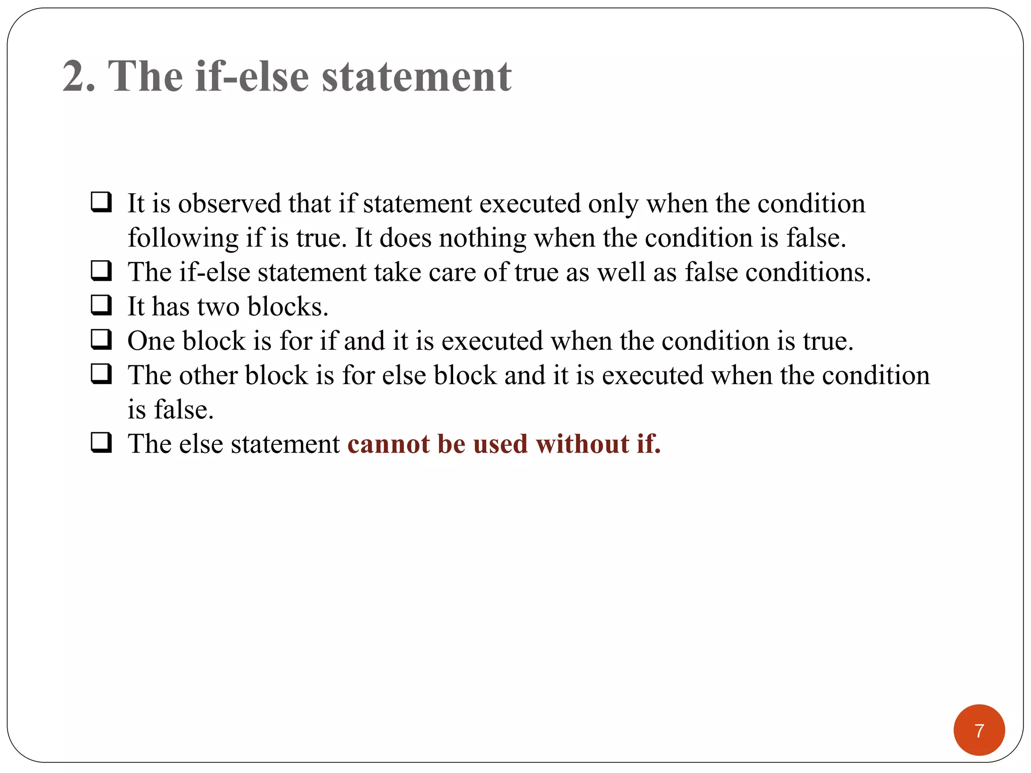 2. The if-else statement
7
❑ It is observed that if statement executed only when the condition
following if is true. It does nothing when the condition is false.
❑ The if-else statement take care of true as well as false conditions.
❑ It has two blocks.
❑ One block is for if and it is executed when the condition is true.
❑ The other block is for else block and it is executed when the condition
is false.
❑ The else statement cannot be used without if.
 