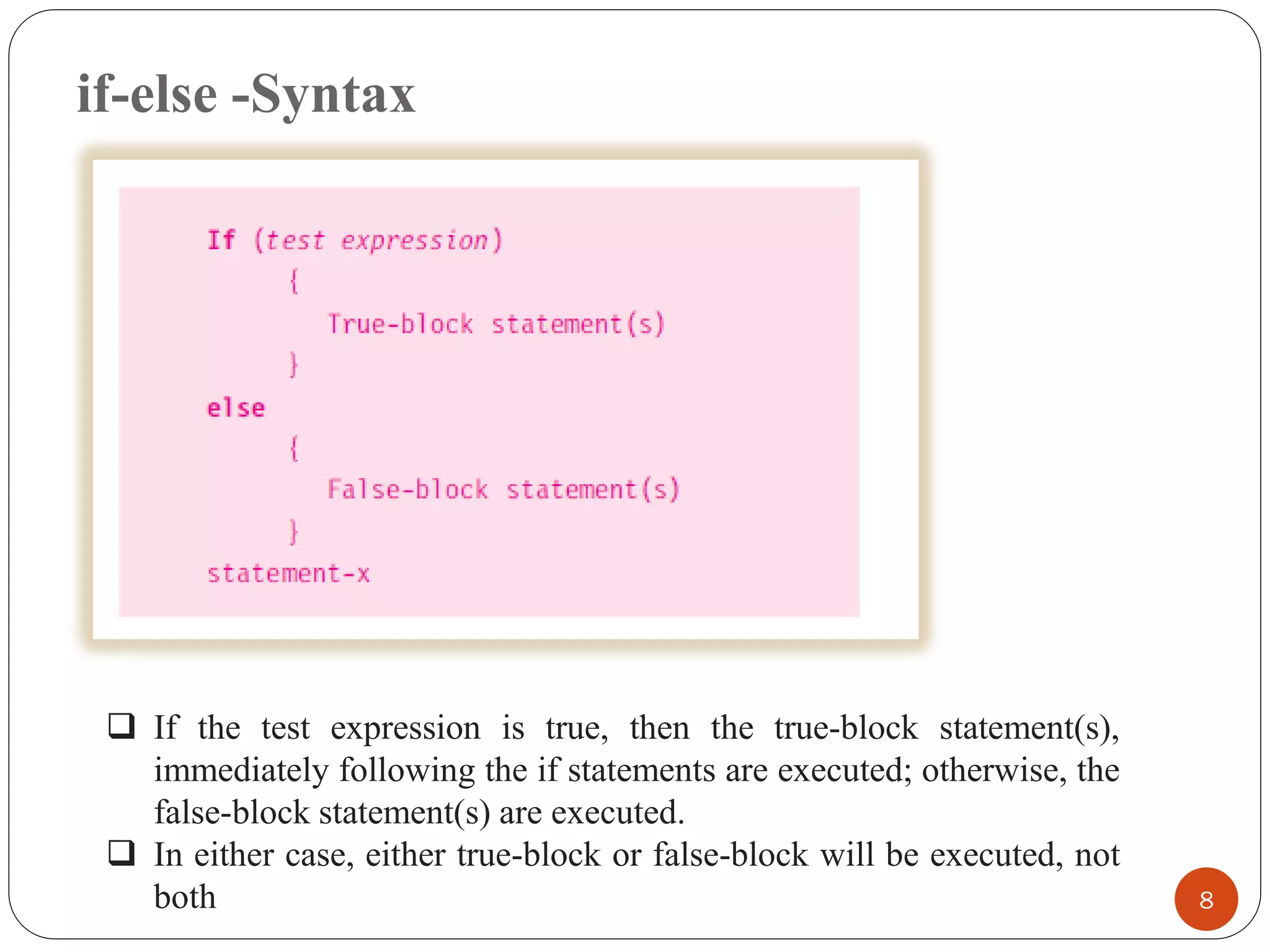 if-else -Syntax
8
❑ If the test expression is true, then the true-block statement(s),
immediately following the if statements are executed; otherwise, the
false-block statement(s) are executed.
❑ In either case, either true-block or false-block will be executed, not
both
 