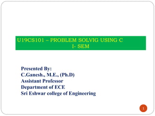 1
U19CS101 – PROBLEM SOLVIG USING C
I- SEM
Presented By:
C.Ganesh., M.E., (Ph.D)
Assistant Professor
Department of ECE
Sri Eshwar college of Engineering
 