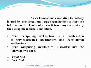As we know, cloud computing technology
is used by both small and large organizations to store the
information in cloud and access it from anywhere at any
time using the internet connection.
• Cloud computing architecture is a combination
of service-oriented architecture and event-driven
architecture.
• Cloud computing architecture is divided into the
following two parts –
o Front End
o Back End
B.Tech CSE - NMREC - CLOUD SECURITY 45
 