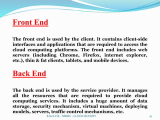 Front End
The front end is used by the client. It contains client-side
interfaces and applications that are required to access the
cloud computing platforms. The front end includes web
servers (including Chrome, Firefox, internet explorer,
etc.), thin & fat clients, tablets, and mobile devices.
Back End
The back end is used by the service provider. It manages
all the resources that are required to provide cloud
computing services. It includes a huge amount of data
storage, security mechanism, virtual machines, deploying
models, servers, traffic control mechanisms, etc.
B.Tech CSE - NMREC - CLOUD SECURITY 47
 