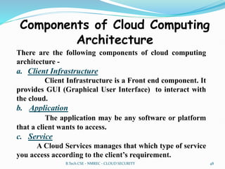 Components of Cloud Computing
Architecture
There are the following components of cloud computing
architecture -
a. Client Infrastructure
Client Infrastructure is a Front end component. It
provides GUI (Graphical User Interface) to interact with
the cloud.
b. Application
The application may be any software or platform
that a client wants to access.
c. Service
A Cloud Services manages that which type of service
you access according to the client’s requirement.
B.Tech CSE - NMREC - CLOUD SECURITY 48
 