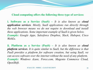 Cloud computing offers the following three type of services:
i. Software as a Service (SaaS) – It is also known as cloud
application services. Mostly, SaaS applications run directly through
the web browser means we do not require to download and install
these applications. Some important example of SaaS is given below.
Example: Google Apps, Salesforce Dropbox, Slack, Hubspot, Cisco
WebEx.
ii. Platform as a Service (PaaS) – It is also known as cloud
platform services. It is quite similar to SaaS, but the difference is that
PaaS provides a platform for software creation, but using SaaS, we
can access software over the internet without the need of any platform.
Example: Windows Azure, Force.com, Magento Commerce Cloud,
OpenShift.
B.Tech CSE - NMREC - CLOUD SECURITY 49
 