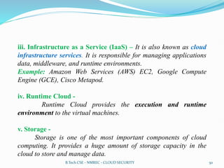 iii. Infrastructure as a Service (IaaS) – It is also known as cloud
infrastructure services. It is responsible for managing applications
data, middleware, and runtime environments.
Example: Amazon Web Services (AWS) EC2, Google Compute
Engine (GCE), Cisco Metapod.
iv. Runtime Cloud -
Runtime Cloud provides the execution and runtime
environment to the virtual machines.
v. Storage -
Storage is one of the most important components of cloud
computing. It provides a huge amount of storage capacity in the
cloud to store and manage data.
B.Tech CSE - NMREC - CLOUD SECURITY 50
 